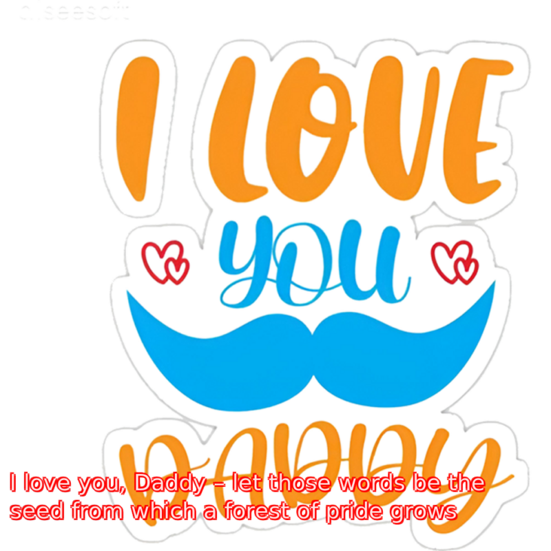 I love you, Daddy – let those words be the seed from which a forest of pride grows